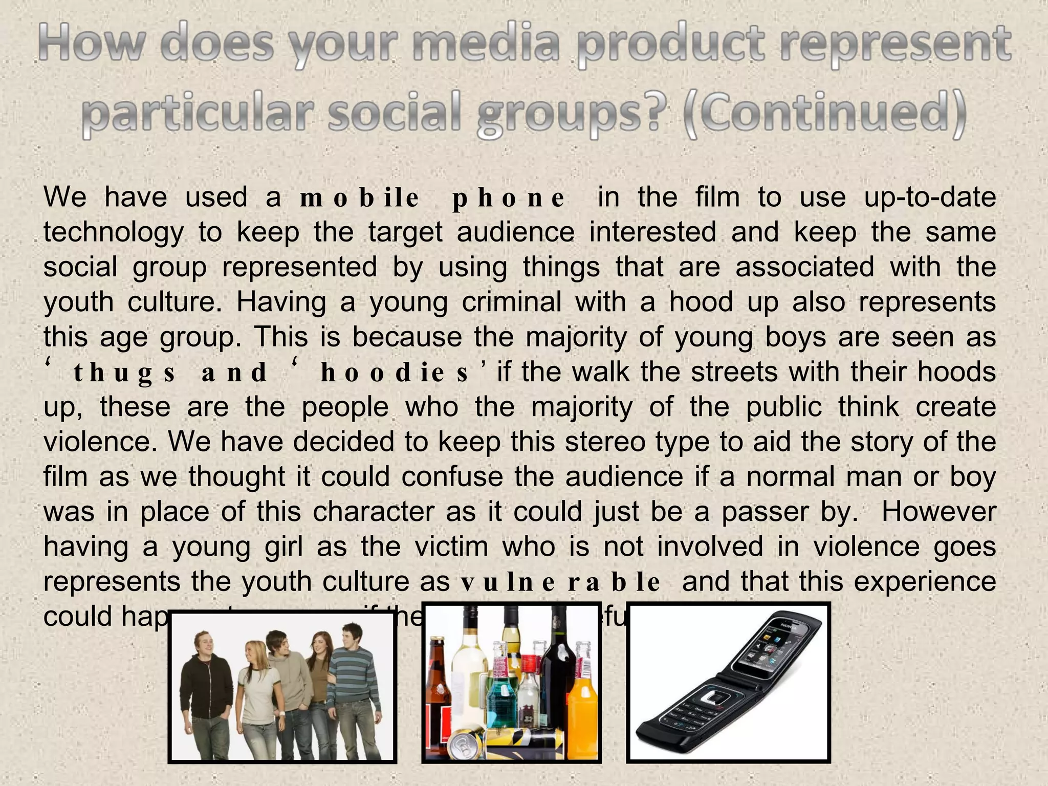 We have used a  mobile phone  in the film to use up-to-date technology to keep the target audience interested and keep the same social group represented by using things that are associated with the youth culture. Having a young criminal with a hood up also represents this age group. This is because the majority of young boys are seen as  ‘thugs and ‘hoodies ’ if the walk the streets with their hoods up, these are the people who the majority of the public think create violence. We have decided to keep this stereo type to aid the story of the film as we thought it could confuse the audience if a normal man or boy was in place of this character as it could just be a passer by.  However having a young girl as the victim who is not involved in violence goes represents the youth culture as  vulnerable  and that this experience could happen to anyone if they are not careful. 