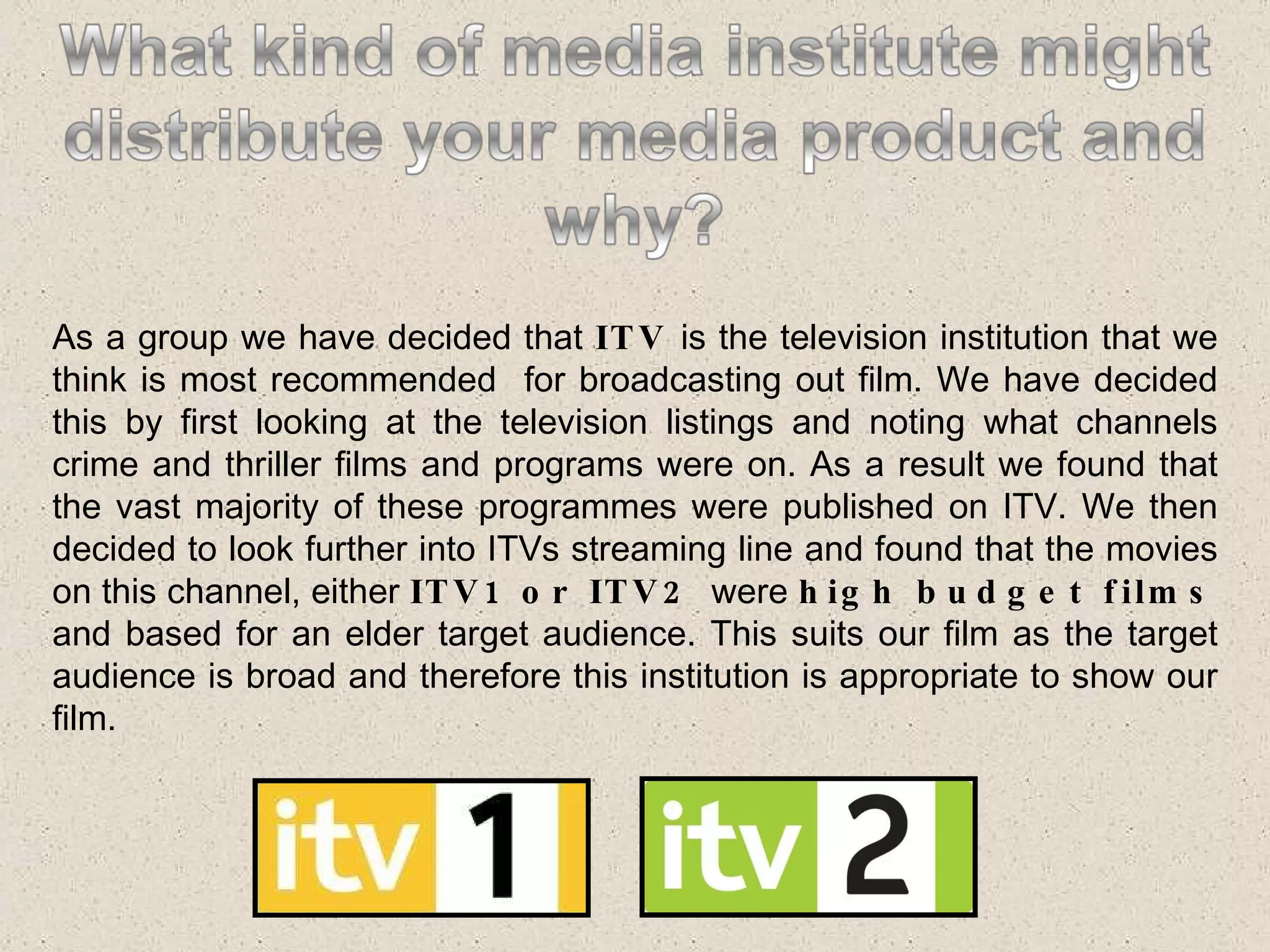As a group we have decided that  ITV  is the television institution that we think is most recommended  for broadcasting out film. We have decided this by first looking at the television listings and noting what channels crime and thriller films and programs were on. As a result we found that the vast majority of these programmes were published on ITV. We then decided to look further into ITVs streaming line and found that the movies on this channel, either  ITV1 or ITV2  were  high budget films  and based for an elder target audience. This suits our film as the target audience is broad and therefore this institution is appropriate to show our film. 
