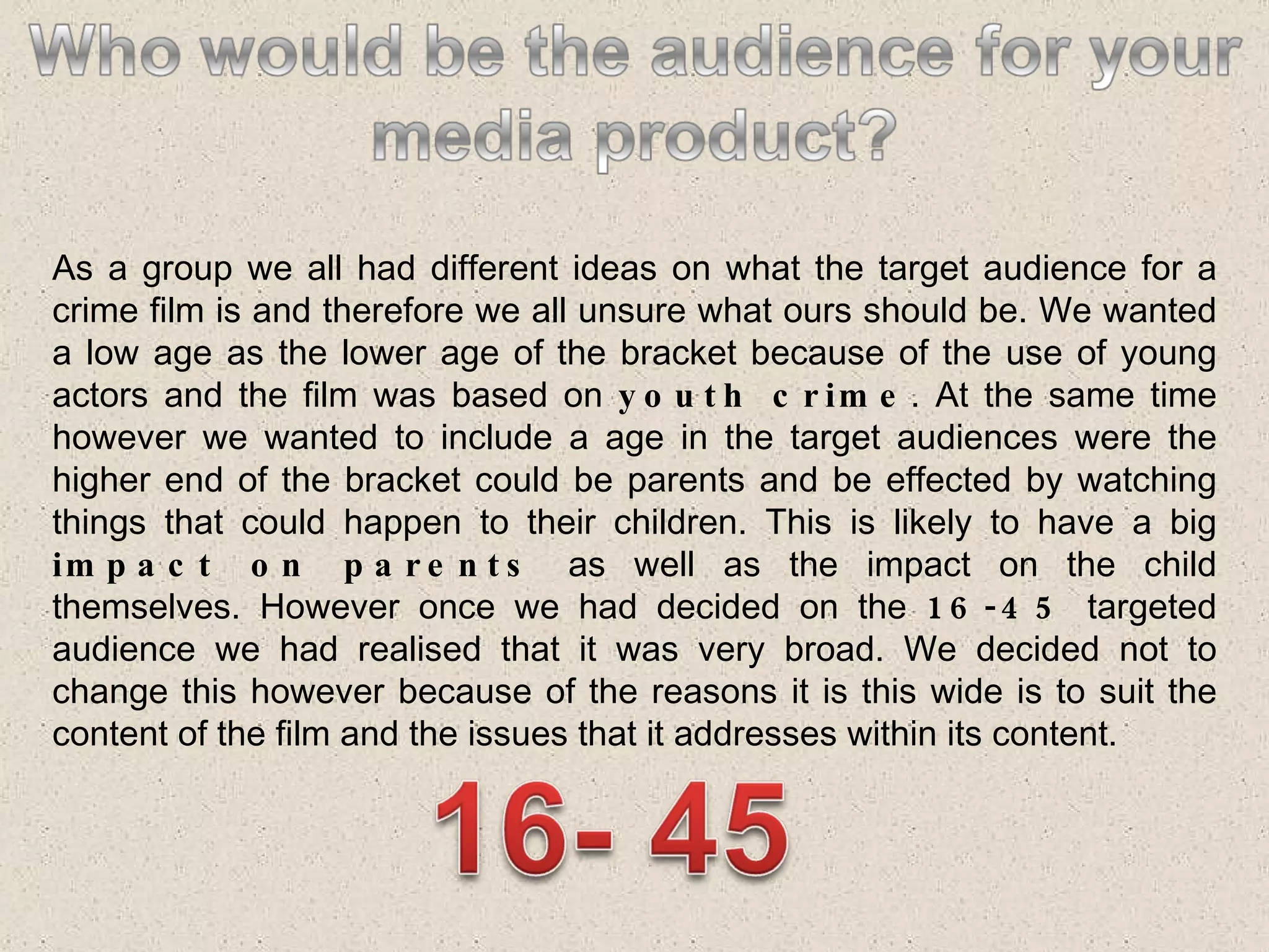 As a group we all had different ideas on what the target audience for a crime film is and therefore we all unsure what ours should be. We wanted a low age as the lower age of the bracket because of the use of young actors and the film was based on  youth crime . At the same time however we wanted to include a age in the target audiences were the higher end of the bracket could be parents and be effected by watching things that could happen to their children. This is likely to have a big  impact on parents  as well as the impact on the child themselves. However once we had decided on the  16-45  targeted audience we had realised that it was very broad. We decided not to change this however because of the reasons it is this wide is to suit the content of the film and the issues that it addresses within its content.  