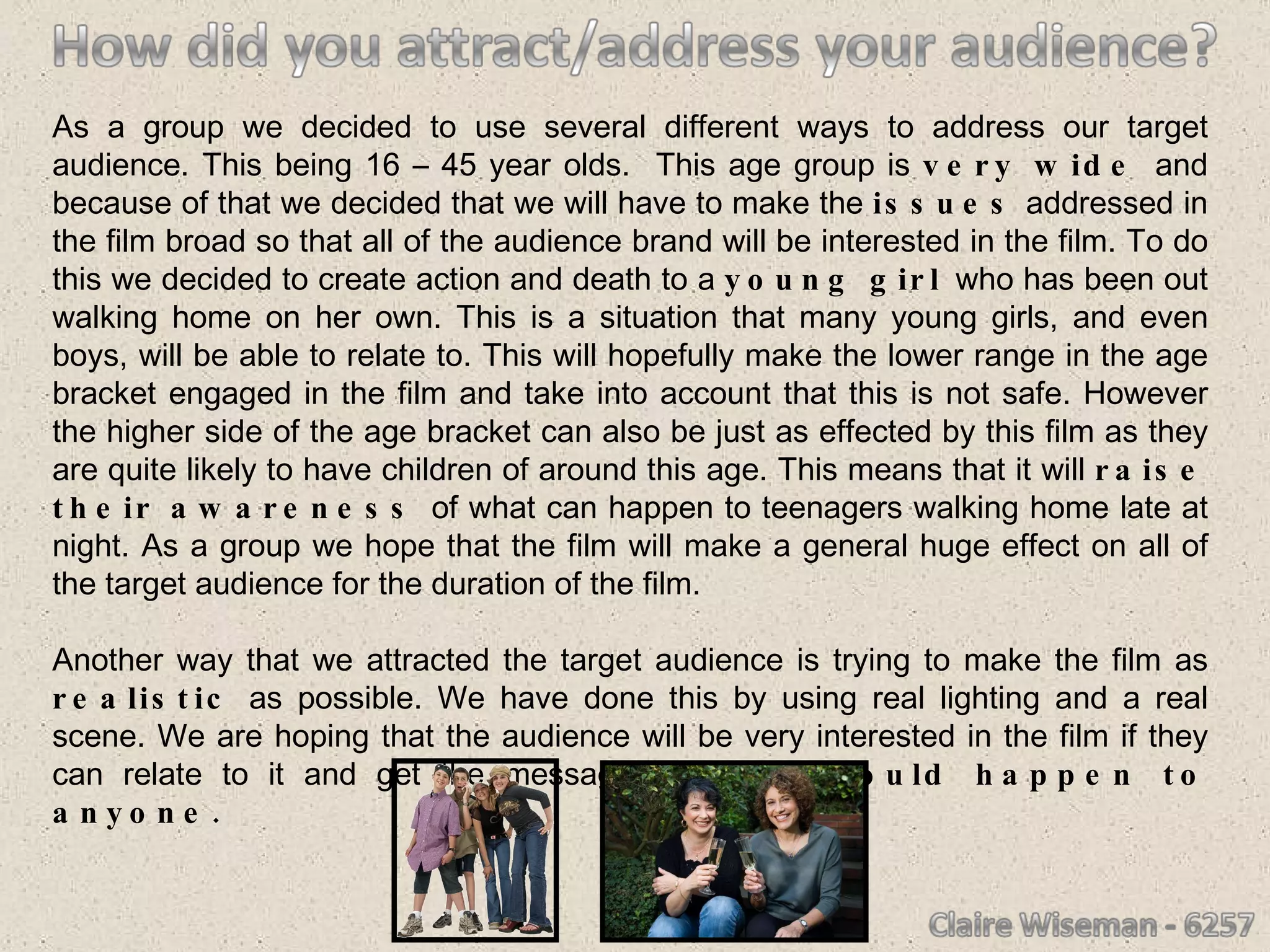 As a group we decided to use several different ways to address our target audience. This being 16 – 45 year olds.  This age group is  very wide  and because of that we decided that we will have to make the  issues  addressed in the film broad so that all of the audience brand will be interested in the film. To do this we decided to create action and death to a  young girl  who has been out walking home on her own. This is a situation that many young girls, and even boys, will be able to relate to. This will hopefully make the lower range in the age bracket engaged in the film and take into account that this is not safe. However the higher side of the age bracket can also be just as effected by this film as they are quite likely to have children of around this age. This means that it will  raise their awareness  of what can happen to teenagers walking home late at night. As a group we hope that the film will make a general huge effect on all of the target audience for the duration of the film. Another way that we attracted the target audience is trying to make the film as  realistic  as possible. We have done this by using real lighting and a real scene. We are hoping that the audience will be very interested in the film if they can relate to it and get the message that  this could happen to anyone. 