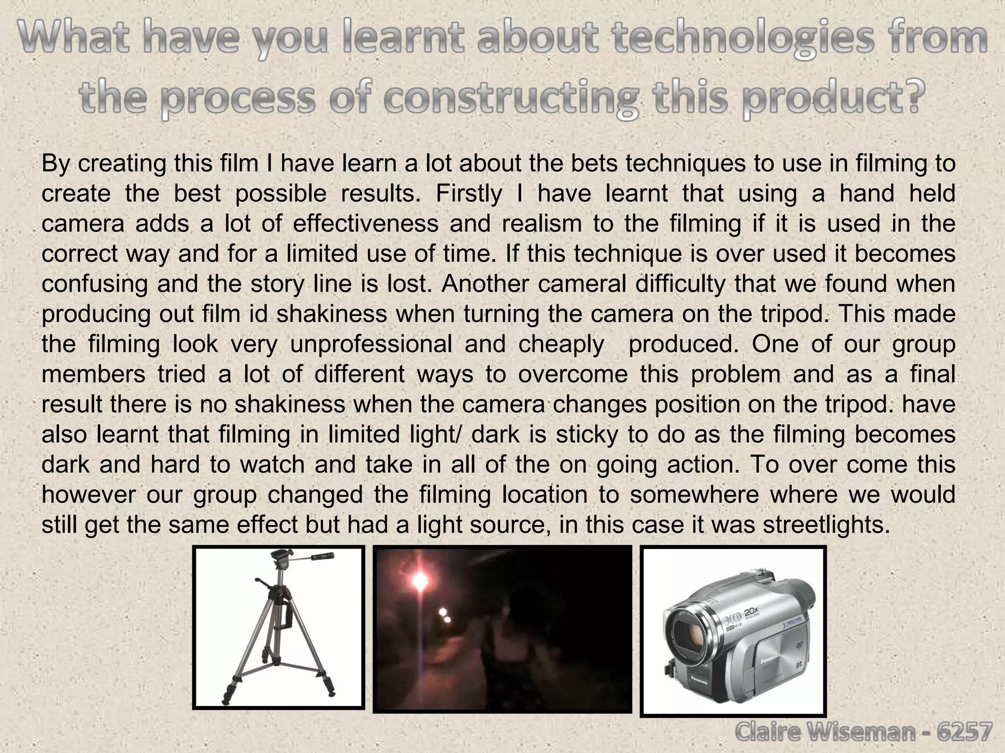 By creating this film I have learn a lot about the bets techniques to use in filming to create the best possible results. Firstly I have learnt that using a hand held camera adds a lot of effectiveness and realism to the filming if it is used in the correct way and for a limited use of time. If this technique is over used it becomes confusing and the story line is lost. Another cameral difficulty that we found when producing out film id shakiness when turning the camera on the tripod. This made the filming look very unprofessional and cheaply  produced. One of our group members tried a lot of different ways to overcome this problem and as a final result there is no shakiness when the camera changes position on the tripod. have also learnt that filming in limited light/ dark is sticky to do as the filming becomes dark and hard to watch and take in all of the on going action. To over come this however our group changed the filming location to somewhere where we would still get the same effect but had a light source, in this case it was streetlights.  