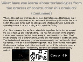 When editing out real film I found a lot more technologies and techniques that I never know how to use before and as a result it made the quality of our film a lot better. These are things such as adding sound effects and music, cutting and spreading transactions and adding text in top of the filming. One of the problems that we faced when finishing off out film is that we wanted the text to flash up one letter at a time. This was not an option on the program that we were using so had to think of a way to over come this problem. We did this by creating lots of different shots, adding one more letter of the title at a time. The finished result looks very good and we successfully reached the effect that we wanted. From all of the different things that I have learned whilst making this film has made the final product the best that it can be. If I have to ever make a film similar to this again I will carry my new skills and create another quality project. 