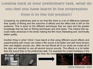 Comparing my preliminary task to my final film there is a lot of difference between their quality of filming and the outcome of effects and the effect that is left on the audience. This is down to the different techniques that we used and the greater knowledge that we had on filming techniques and shot types. This means that we  could make advances in the shots making the film more interesting and. technically better quality. Another thing in what I think I have learnt is that using different sound effects and experimenting with music can make a film sound a lot better and add more tension than real diagetic sounds can. After we had filmed all of our shots we muted all of the clips and decided to use all second source sounds. The effects is a lot better than the sound than in the preliminary task. For example the muted footsteps in the main task add a lot more suspicion than the footsteps sounds that we used in the preliminary task. 