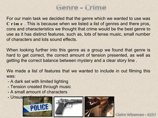 For our main task we decided that the genre which we wanted to use was  Crime . This is because when we listed a list of genres and there pros, cons and characteristics we thought that crime would be the best genre to use as it has distinct features, such as, lots of tense music, small number of characters and lots sound effects.  When looking further into this genre as a group we found that genre is hard to get correct, the correct amount of tension presented, as well as getting the correct balance between mystery and a clear story line . We made a list of features that we wanted to include in out filming this was: - A dark set with limited lighting - Tension created through music - A small amount of characters - Unsuspecting victim 