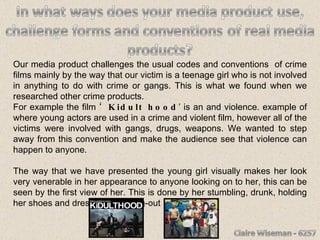 Our media product challenges the usual codes and conventions  of crime films mainly by the way that our victim is a teenage girl who is not involved in anything to do with crime or gangs. This is what we found when we researched other crime products.  For example the film  ‘Kidult hood ’ is an and violence. example of where young actors are used in a crime and violent film, however all of the victims were involved with gangs, drugs, weapons. We wanted to step away from this convention and make the audience see that violence can happen to anyone. The way that we have presented the young girl visually makes her look very venerable in her appearance to anyone looking on to her, this can be seen by the first view of her. This is done by her stumbling, drunk, holding her shoes and dressed in a going-out  clothes.  