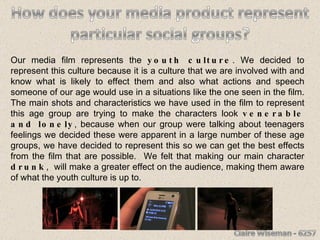 Our media film represents the  youth culture . We decided to represent this culture because it is a culture that we are involved with and know what is likely to effect them and also what actions and speech someone of our age would use in a situations like the one seen in the film. The main shots and characteristics we have used in the film to represent this age group are trying to make the characters look  venerable and lonely , because when our group were talking about teenagers feelings we decided these were apparent in a large number of these age groups, we have decided to represent this so we can get the best effects from the film that are possible.  We felt that making our main character  drunk ,  will make a greater effect on the audience, making them aware of what the youth culture is up to.  