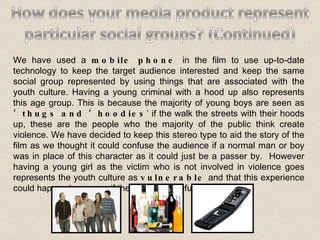 We have used a  mobile phone  in the film to use up-to-date technology to keep the target audience interested and keep the same social group represented by using things that are associated with the youth culture. Having a young criminal with a hood up also represents this age group. This is because the majority of young boys are seen as  ‘thugs and ‘hoodies ’ if the walk the streets with their hoods up, these are the people who the majority of the public think create violence. We have decided to keep this stereo type to aid the story of the film as we thought it could confuse the audience if a normal man or boy was in place of this character as it could just be a passer by.  However having a young girl as the victim who is not involved in violence goes represents the youth culture as  vulnerable  and that this experience could happen to anyone if they are not careful. 