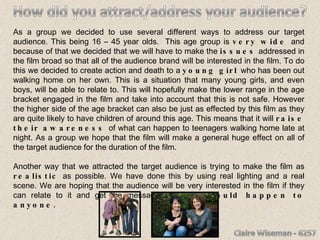 As a group we decided to use several different ways to address our target audience. This being 16 – 45 year olds.  This age group is  very wide  and because of that we decided that we will have to make the  issues  addressed in the film broad so that all of the audience brand will be interested in the film. To do this we decided to create action and death to a  young girl  who has been out walking home on her own. This is a situation that many young girls, and even boys, will be able to relate to. This will hopefully make the lower range in the age bracket engaged in the film and take into account that this is not safe. However the higher side of the age bracket can also be just as effected by this film as they are quite likely to have children of around this age. This means that it will  raise their awareness  of what can happen to teenagers walking home late at night. As a group we hope that the film will make a general huge effect on all of the target audience for the duration of the film. Another way that we attracted the target audience is trying to make the film as  realistic  as possible. We have done this by using real lighting and a real scene. We are hoping that the audience will be very interested in the film if they can relate to it and get the message that  this could happen to anyone. 