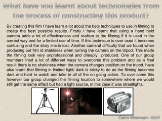 By creating this film I have learn a lot about the bets techniques to use in filming to create the best possible results. Firstly I have learnt that using a hand held camera adds a lot of effectiveness and realism to the filming if it is used in the correct way and for a limited use of time. If this technique is over used it becomes confusing and the story line is lost. Another cameral difficulty that we found when producing out film id shakiness when turning the camera on the tripod. This made the filming look very unprofessional and cheaply  produced. One of our group members tried a lot of different ways to overcome this problem and as a final result there is no shakiness when the camera changes position on the tripod. have also learnt that filming in limited light/ dark is sticky to do as the filming becomes dark and hard to watch and take in all of the on going action. To over come this however our group changed the filming location to somewhere where we would still get the same effect but had a light source, in this case it was streetlights.  
