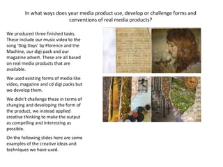 We produced three finished tasks. These include our music video to the song ‘Dog Days’ by Florence and the Machine, our digi pack and our magazine advert. These are all based on real media products that are available. We used existing forms of media like video, magazine and cd digi packs but we develop them. We didn’t challenge these in terms of changing and developing the form of the product, we instead applied creative thinking to make the output as compelling and interesting as possible. On the following slides here are some examples of the creative ideas and techniques we have used. In what ways does your media product use, develop or challenge forms and conventions of real media products? 