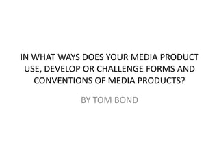IN WHAT WAYS DOES YOUR MEDIA PRODUCT
 USE, DEVELOP OR CHALLENGE FORMS AND
   CONVENTIONS OF MEDIA PRODUCTS?

            BY TOM BOND
 