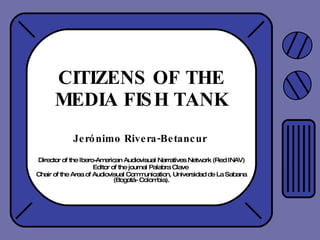 CITIZENS OF THE MEDIA FISH TANK Jerónimo Rivera-Betancur  Director of the Ibero-American Audiovisual Narratives Network (Red INAV) Editor of the journal Palabra Clave  Chair of the Area of Audiovisual Communication, Universidad de La Sabana (Bogotá- Colombia). 