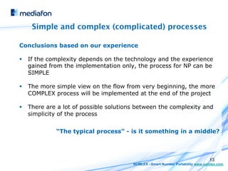 Simple and complex (complicated) processes

Conclusions based on our experience

§  If the complexity depends on the technology and the experience
    gained from the implementation only, the process for NP can be
    SIMPLE

§  The more simple view on the flow from very beginning, the more
    COMPLEX process will be implemented at the end of the project

§  There are a lot of possible solutions between the complexity and
    simplicity of the process


            “The typical process” - is it something in a middle?



                                                                              13
                                       NUMLEX –Smart Number Portability www.numlex.com
 
