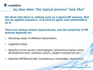 So, how does “the typical process” look like?

We think that there is nothing such as a typical NP process, that
can be applied anywhere. It is hard to agree with stakeholders
on it.


There are always unique requirements, and the simplicity of NP
process depends on:

§  Deviating needs of different stakeholders

§  Legislative base

§  Specifics of the country (technologies, telecommunication sector
    development level, business culture, people involved and etc.)

§  Selected NPCDB provider (competence, knowledge, experience)

                                                                                  14
                                           NUMLEX –Smart Number Portability www.numlex.com
 