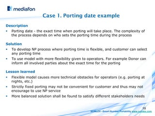 Case 1. Porting date example
Description
§    Porting date - the exact time when porting will take place. The complexity of
      the process depends on who sets the porting time during the process

Solution
§    To develop NP process where porting time is flexible, and customer can select
      any porting time
§    To use model with more flexibility given to operators. For example Donor can
      inform all involved parties about the exact time for the porting

Lesson learned
§    Flexible model causes more technical obstacles for operators (e.g. porting at
      nights, etc.)
§    Strictly fixed porting may not be convenient for customer and thus may not
      encourage to use NP service
§    More balanced solution shall be found to satisfy different stakeholders needs


                                                                                          19
                                                   NUMLEX –Smart Number Portability www.numlex.com
 