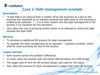 Case 3. Debt management example
Description
§    “A bad debt is an amount that is written off by the business as a loss to the
      business and classified as an expense because the debt owed to the business is
      unable to be collected…” – it is a main reason why the dept management in NP
      process is so important for the operators
§    Very often the cost of pursuing further action in an attempt to collect the debt
      exceeds the debt itself

Solution
§    To develop an additional NP process for dept management
§    To regulate the dept management as an operator – customer problem, which
      shall be used according the law of the country

Lesson learned
§    Each country solves this problem differently
§    In many cases the solution was not clearly defined before the CDB tender
§    The bigger part of time for NP process design was used for this issue
§    Very often the process for dept management is bigger than main NP process
                                                                                            21
                                                     NUMLEX –Smart Number Portability www.numlex.com
 