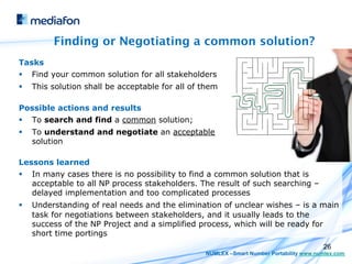Finding or Negotiating a common solution?
Tasks
§    Find your common solution for all stakeholders
§    This solution shall be acceptable for all of them

Possible actions and results
§    To search and find a common solution;
§    To understand and negotiate an acceptable
      solution

Lessons learned
§    In many cases there is no possibility to find a common solution that is
      acceptable to all NP process stakeholders. The result of such searching –
      delayed implementation and too complicated processes
§    Understanding of real needs and the elimination of unclear wishes – is a main
      task for negotiations between stakeholders, and it usually leads to the
      success of the NP Project and a simplified process, which will be ready for
      short time portings
                                                                                          26
                                                   NUMLEX –Smart Number Portability www.numlex.com
 