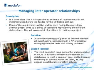 Managing inter-operator relationships
Description
§    It is quite clear that it is impossible to evaluate all requirements for NP
      implementation before the Tender for the NP CDB is sent out
§    Many of the requirements will be unclear even during the more deep
      analysis phase, done by a group of specialists representing the different
      stakeholders. This will create a lot of problems to continue a project.

                           Solution
                           §    A common working group shall be created between
                                 all stakeholders (participating in a NP project) for
                                 managing complex tasks and solving problems.

                           Lesson learned
                           §    The most important issue during the implementation
                                 of NP, is to achieve a collaboration between all
                                 stakeholders to reach a common goal, and to increase
                                 the feeling of success within the team, as they
                                 engage in collaborative problem solving.
                                                                                           27
                                                    NUMLEX –Smart Number Portability www.numlex.com
 