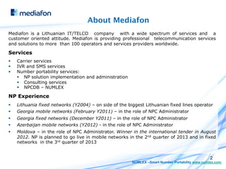 About Mediafon
Mediafon is a Lithuanian IT/TELCO company with a wide spectrum of services and a
customer oriented attitude. Mediafon is providing professional telecommunication services
and solutions to more than 100 operators and services providers worldwide.

Services
§    Carrier services
§    IVR and SMS services
§    Number portability services:
      §  NP solution implementation and administration
      §  Consulting services
      §  NPCDB – NUMLEX

NP Experience
§    Lithuania fixed networks (Y2004) – on side of the biggest Lithuanian fixed lines operator
§    Georgia mobile networks (February Y2011) – in the role of NPC Administrator
§    Georgia fixed networks (December Y2011) – in the role of NPC Administrator
§    Azerbaijan mobile networks (Y2012) - in the role of NPC Administrator
§    Moldova – in the role of NPC Administrator. Winner in the international tender in August
      2012. NP is planned to go live in mobile networks in the 2nd quarter of 2013 and in fixed
      networks in the 3rd quarter of 2013


                                                                                                   2
                                                          NUMLEX –Smart Number Portability www.numlex.com
 