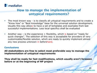 How to manage the implementation of
                    untypical requirements?
§    The most known way - is to classify all untypical requirements and to create a
      “Know how” or “Best knowledge” base for the universal solution development.
      Usually this way allows to have a set of templates and examples from last
      successful implementations. Less local specifics shall be evaluated

§    Another way – is the experience + flexibility, which is based on “ready for
      quick changes”. The selection of this way is acceptable for providers of very
      customizable/flexible solution, which are ready to quickly implement almost
      any new process unknown in beforehand.

Conclusions
All stakeholders are free to select most preferable way to manage the
implementation of untypical requirements

They shall be ready for fast modifications, which usually aren’t foreseen
before or at the beginning of NP project


                                                                                          29
                                                   NUMLEX –Smart Number Portability www.numlex.com
 