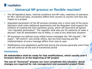 Universal NP process or flexible reaction?
§    The NP legislative basis, national conditions and NP rules, readiness of operators
      for NP ( technical base, processes) differs from country to country and have big
      impact on a project
§    Regulated parameters of the NP process compose only a minor part of the same.
      Operators shall make additional agreements and the Regulator shall support the
      initiative of creating the inter-operators group, which will document all agreed
      “non regulated parameters”. The regulator shall also use his authority to make a
      decision, that all stakeholders has to follow, in case of any dead-lock situation.
§    NP processes are defined using widely known messages like “NP request”, “NP
      reject”, “NP confirm” and similar others. But the final meaning and the
      implementation of every message differs from case to case
§    Modifications and adaptations performed during the process generally aren’t final
      and will continue till the end of transitional period
Conclusions
All stakeholders shall be ready for fast modifications, which usually aren’t
foreseen before or at the beginning of NP project

The use of ”Universal” process can even complicate this situation. Quick
changes are required for risk management and successful project finish 30
 