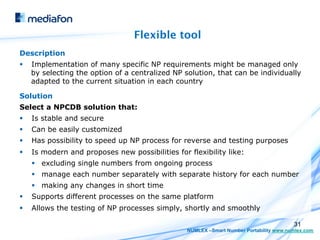 Flexible tool
Description
§    Implementation of many specific NP requirements might be managed only
      by selecting the option of a centralized NP solution, that can be individually
      adapted to the current situation in each country

Solution
Select a NPCDB solution that:
§    Is stable and secure
§    Can be easily customized
§    Has possibility to speed up NP process for reverse and testing purposes
§    Is modern and proposes new possibilities for flexibility like:
      §  excluding single numbers from ongoing process
      §  manage each number separately with separate history for each number
      §  making any changes in short time
§    Supports different processes on the same platform
§    Allows the testing of NP processes simply, shortly and smoothly

                                                                                          31
                                                   NUMLEX –Smart Number Portability www.numlex.com
 