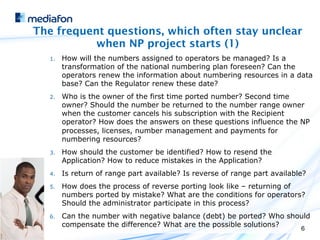 The frequent questions, which often stay unclear
           when NP project starts (1)
   1.    How will the numbers assigned to operators be managed? Is a
         transformation of the national numbering plan foreseen? Can the
         operators renew the information about numbering resources in a data
         base? Can the Regulator renew these date?
   2.    Who is the owner of the first time ported number? Second time
         owner? Should the number be returned to the number range owner
         when the customer cancels his subscription with the Recipient
         operator? How does the answers on these questions influence the NP
         processes, licenses, number management and payments for
         numbering resources?
   3.    How should the customer be identified? How to resend the
         Application? How to reduce mistakes in the Application?
   4.    Is return of range part available? Is reverse of range part available?
   5.    How does the process of reverse porting look like – returning of
         numbers ported by mistake? What are the conditions for operators?
         Should the administrator participate in this process?
   6.    Can the number with negative balance (debt) be ported? Who should
         compensate the difference? What are the possible solutions?
                                                                             6
 