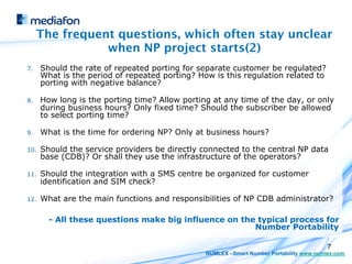 The frequent questions, which often stay unclear
                 when NP project starts(2)
7.     Should the rate of repeated porting for separate customer be regulated?
       What is the period of repeated porting? How is this regulation related to
       porting with negative balance?

8.     How long is the porting time? Allow porting at any time of the day, or only
       during business hours? Only fixed time? Should the subscriber be allowed
       to select porting time?

9.     What is the time for ordering NP? Only at business hours?

10.    Should the service providers be directly connected to the central NP data
       base (CDB)? Or shall they use the infrastructure of the operators?

11.    Should the integration with a SMS centre be organized for customer
       identification and SIM check?

12.    What are the main functions and responsibilities of NP CDB administrator?

         - All these questions make big influence on the typical process for
                                                        Number Portability

                                                                                          7
                                                 NUMLEX –Smart Number Portability www.numlex.com
 