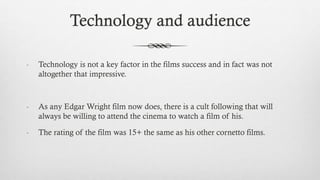 - Technology is not a key factor in the films success and in fact was not
altogether that impressive.
- As any Edgar Wright film now does, there is a cult following that will
always be willing to attend the cinema to watch a film of his.
- The rating of the film was 15+ the same as his other cornetto films.
Technology and audience
 
