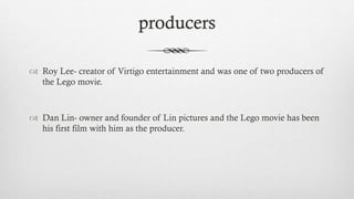 producers
 Roy Lee- creator of Virtigo entertainment and was one of two producers of
the Lego movie.
 Dan Lin- owner and founder of Lin pictures and the Lego movie has been
his first film with him as the producer.
 