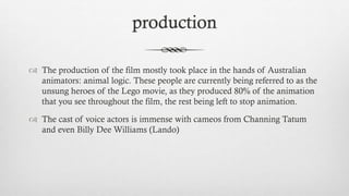 production
 The production of the film mostly took place in the hands of Australian
animators: animal logic. These people are currently being referred to as the
unsung heroes of the Lego movie, as they produced 80% of the animation
that you see throughout the film, the rest being left to stop animation.
 The cast of voice actors is immense with cameos from Channing Tatum
and even Billy Dee Williams (Lando)
 