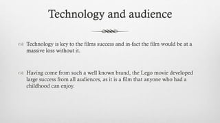 Technology and audience
 Technology is key to the films success and in-fact the film would be at a
massive loss without it.
 Having come from such a well known brand, the Lego movie developed
large success from all audiences, as it is a film that anyone who had a
childhood can enjoy.
 
