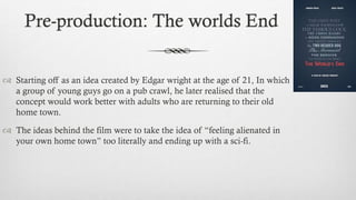 Pre-production: The worlds End
 Starting off as an idea created by Edgar wright at the age of 21, In which
a group of young guys go on a pub crawl, he later realised that the
concept would work better with adults who are returning to their old
home town.
 The ideas behind the film were to take the idea of “feeling alienated in
your own home town” too literally and ending up with a sci-fi.
 