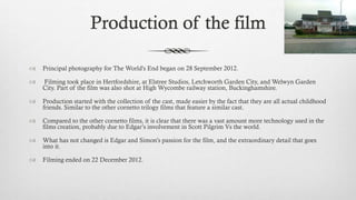 Production of the film
 Principal photography for The World's End began on 28 September 2012.
 Filming took place in Hertfordshire, at Elstree Studios, Letchworth Garden City, and Welwyn Garden
City. Part of the film was also shot at High Wycombe railway station, Buckinghamshire.
 Production started with the collection of the cast, made easier by the fact that they are all actual childhood
friends. Similar to the other cornetto trilogy films that feature a similar cast.
 Compared to the other cornetto films, it is clear that there was a vast amount more technology used in the
films creation, probably due to Edgar’s involvement in Scott Pilgrim Vs the world.
 What has not changed is Edgar and Simon’s passion for the film, and the extraordinary detail that goes
into it.
 Filming ended on 22 December 2012.
 