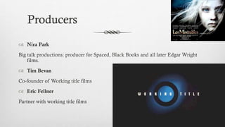 Producers
 Nira Park
Big talk productions: producer for Spaced, Black Books and all later Edgar Wright
films.
 Tim Bevan
Co-founder of Working title films
 Eric Fellner
Partner with working title films
 