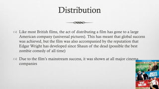 Distribution
 Like most British films, the act of distributing a film has gone to a large
American company (universal pictures). This has meant that global success
was achieved, but the film was also accompanied by the reputation that
Edgar Wright has developed since Shaun of the dead (possible the best
zombie comedy of all time)
 Due to the film’s mainstream success, it was shown at all major cinema
companies
 