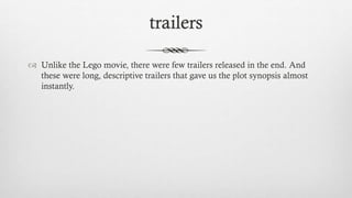 trailers
 Unlike the Lego movie, there were few trailers released in the end. And
these were long, descriptive trailers that gave us the plot synopsis almost
instantly.
 