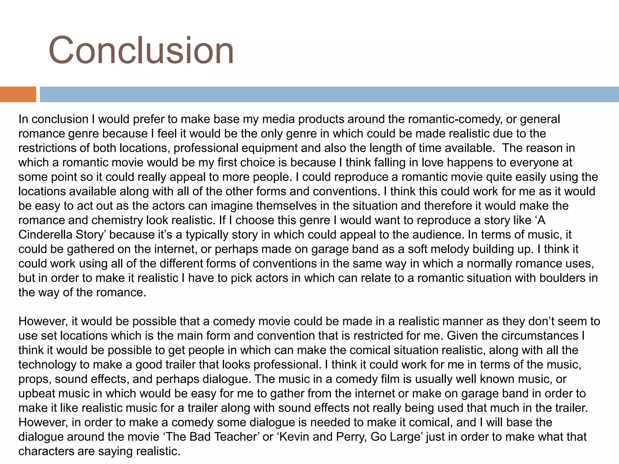 ConclusionIn conclusion I would prefer to make base my media products around the romantic-comedy, or general romance genre because I feel it would be the only genre in which could be made realistic due to the restrictions of both locations, professional equipment and also the length of time available.  The reason in which a romantic movie would be my first choice is because I think falling in love happens to everyone at some point so it could really appeal to more people. I could reproduce a romantic movie quite easily using the locations available along with all of the other forms and conventions. I think this could work for me as it would be easy to act out as the actors can imagine themselves in the situation and therefore it would make the romance and chemistry look realistic. If I choose this genre I would want to reproduce a story like ‘A Cinderella Story’ because it’s a typically story in which could appeal to the audience. In terms of music, it could be gathered on the internet, or perhaps made on garage band as a soft melody building up. I think it could work using all of the different forms of conventions in the same way in which a normally romance uses, but in order to make it realistic I have to pick actors in which can relate to a romantic situation with boulders in the way of the romance.However, it would be possible that a comedy movie could be made in a realistic manner as they don’t seem to use set locations which is the main form and convention that is restricted for me. Given the circumstances I think it would be possible to get people in which can make the comical situation realistic, along with all the technology to make a good trailer that looks professional. I think it could work for me in terms of the music, props, sound effects, and perhaps dialogue. The music in a comedy film is usually well known music, or upbeat music in which would be easy for me to gather from the internet or make on garage band in order to make it like realistic music for a trailer along with sound effects not really being used that much in the trailer. However, in order to make a comedy some dialogue is needed to make it comical, and I will base the dialogue around the movie ‘The Bad Teacher’ or ‘Kevin and Perry, Go Large’ just in order to make what that characters are saying realistic.The other genres couldn’t really be made in a realistic manner due to lack of locations and time management. 