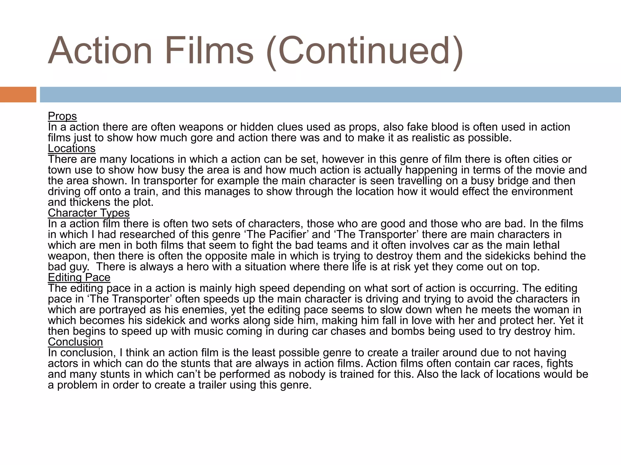 Action Films (Continued)PropsIn a action there are often weapons or hidden clues used as props, also fake blood is often used in action films just to show how much gore and action there was and to make it as realistic as possible.LocationsThere are many locations in which a action can be set, however in this genre of film there is often cities or town use to show how busy the area is and how much action is actually happening in terms of the movie and the area shown. In transporter for example the main character is seen travelling on a busy bridge and then driving off onto a train, and this manages to show through the location how it would effect the environment and thickens the plot.Character TypesIn a action film there is often two sets of characters, those who are good and those who are bad. In the films in which I had researched of this genre ‘The Pacifier’ and ‘The Transporter’ there are main characters in which are men in both films that seem to fight the bad teams and it often involves car as the main lethal weapon, then there is often the opposite male in which is trying to destroy them and the sidekicks behind the bad guy.  There is always a hero with a situation where there life is at risk yet they come out on top. Editing PaceThe editing pace in a action is mainly high speed depending on what sort of action is occurring. The editing pace in ‘The Transporter’ often speeds up the main character is driving and trying to avoid the characters in which are portrayed as his enemies, yet the editing pace seems to slow down when he meets the woman in which becomes his sidekick and works along side him, making him fall in love with her and protect her. Yet it then begins to speed up with music coming in during car chases and bombs being used to try destroy him.ConclusionIn conclusion, I think an action film is the least possible genre to create a trailer around due to not having actors in which can do the stunts that are always in action films. Action films often contain car races, fights and many stunts in which can’t be performed as nobody is trained for this. Also the lack of locations would be a problem in order to create a trailer using this genre. 