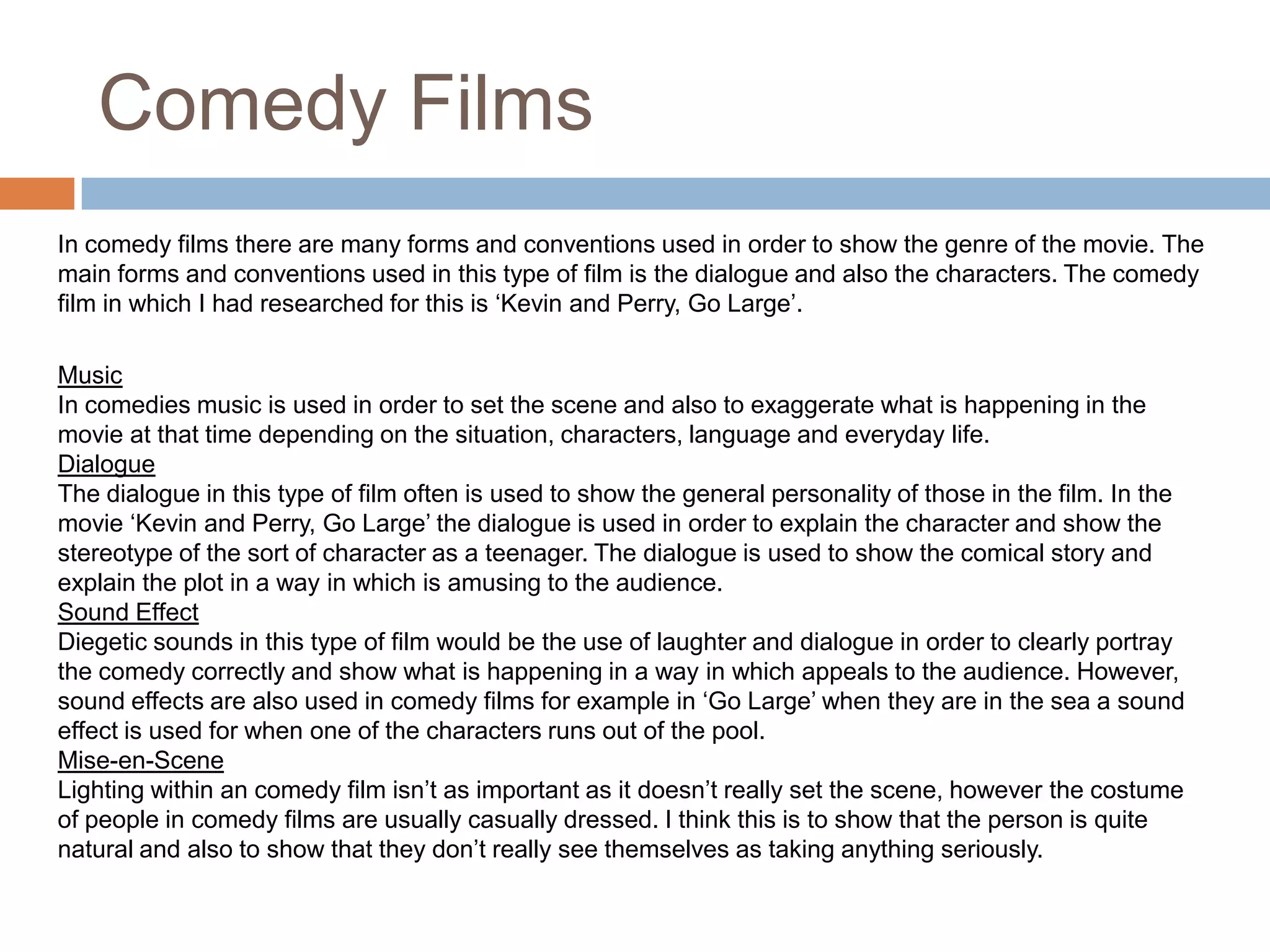 Comedy FilmsIn comedy films there are many forms and conventions used in order to show the genre of the movie. The main forms and conventions used in this type of film is the dialogue and also the characters. The comedy film in which I had researched for this is ‘Kevin and Perry, Go Large’.MusicIn comedies music is used in order to set the scene and also to exaggerate what is happening in the movie at that time depending on the situation, characters, language and everyday life. DialogueThe dialogue in this type of film often is used to show the general personality of those in the film. In the movie ‘Kevin and Perry, Go Large’ the dialogue is used in order to explain the character and show the stereotype of the sort of character as a teenager. The dialogue is used to show the comical story and explain the plot in a way in which is amusing to the audience. Sound EffectDiegetic sounds in this type of film would be the use of laughter and dialogue in order to clearly portray the comedy correctly and show what is happening in a way in which appeals to the audience. However, sound effects are also used in comedy films for example in ‘Go Large’ when they are in the sea a sound effect is used for when one of the characters runs out of the pool. Mise-en-SceneLighting within an comedy film isn’t as important as it doesn’t really set the scene, however the costume of people in comedy films are usually casually dressed. I think this is to show that the person is quite natural and also to show that they don’t really see themselves as taking anything seriously. 