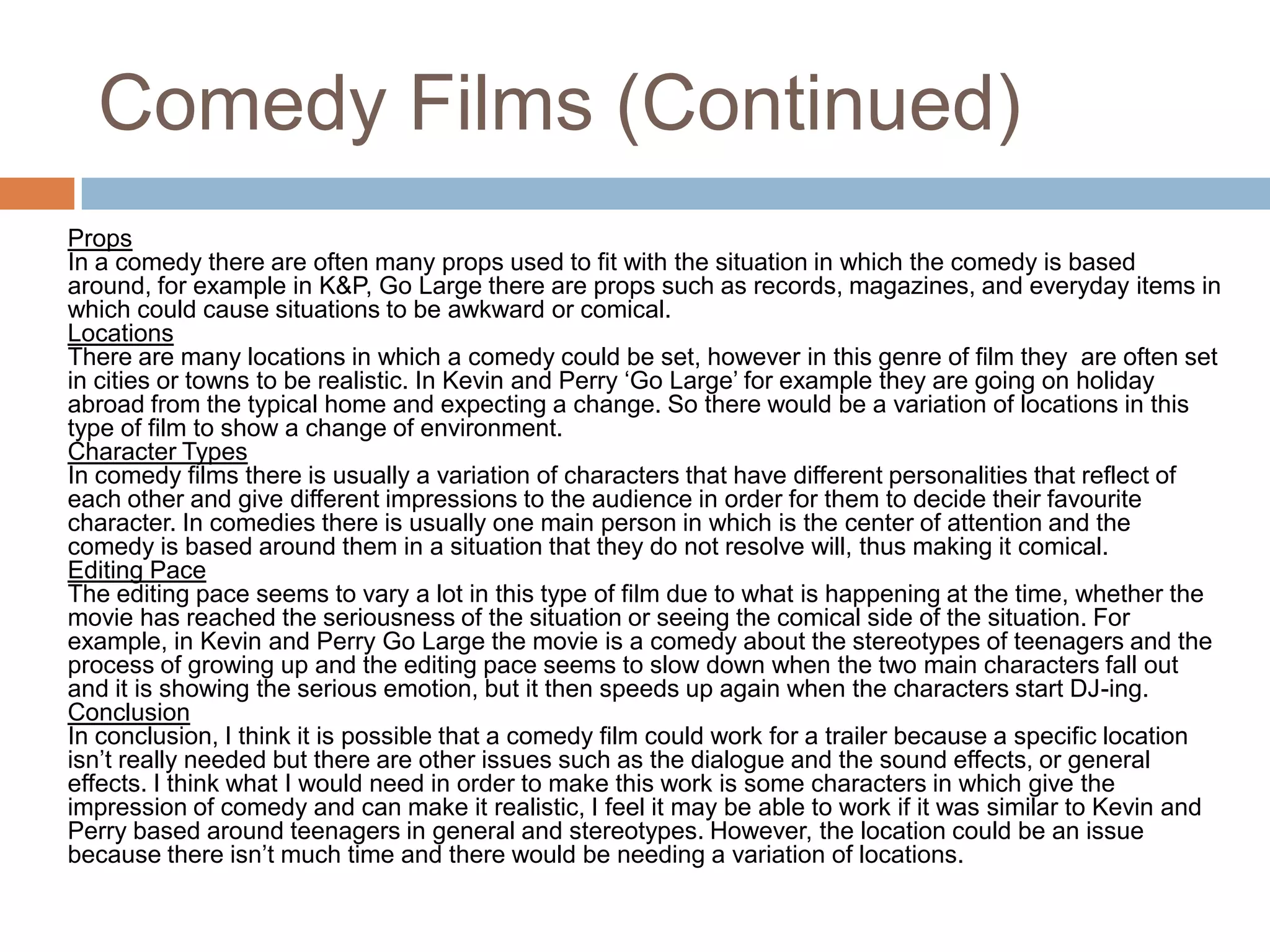 Comedy Films (Continued)PropsIn a comedy there are often many props used to fit with the situation in which the comedy is based around, for example in K&P, Go Large there are props such as records, magazines, and everyday items in which could cause situations to be awkward or comical.LocationsThere are many locations in which a comedy could be set, however in this genre of film they  are often set in cities or towns to be realistic. In Kevin and Perry ‘Go Large’ for example they are going on holiday abroad from the typical home and expecting a change. So there would be a variation of locations in this type of film to show a change of environment. Character TypesIn comedy films there is usually a variation of characters that have different personalities that reflect of each other and give different impressions to the audience in order for them to decide their favourite character. In comedies there is usually one main person in which is the center of attention and the comedy is based around them in a situation that they do not resolve will, thus making it comical. Editing PaceThe editing pace seems to vary a lot in this type of film due to what is happening at the time, whether the movie has reached the seriousness of the situation or seeing the comical side of the situation. For example, in Kevin and Perry Go Large the movie is a comedy about the stereotypes of teenagers and the process of growing up and the editing pace seems to slow down when the two main characters fall out and it is showing the serious emotion, but it then speeds up again when the characters start DJ-ing.ConclusionIn conclusion, I think it is possible that a comedy film could work for a trailer because a specific location isn’t really needed but there are other issues such as the dialogue and the sound effects, or general effects. I think what I would need in order to make this work is some characters in which give the impression of comedy and can make it realistic, I feel it may be able to work if it was similar to Kevin and Perry based around teenagers in general and stereotypes. However, the location could be an issue because there isn’t much time and there would be needing a variation of locations. 