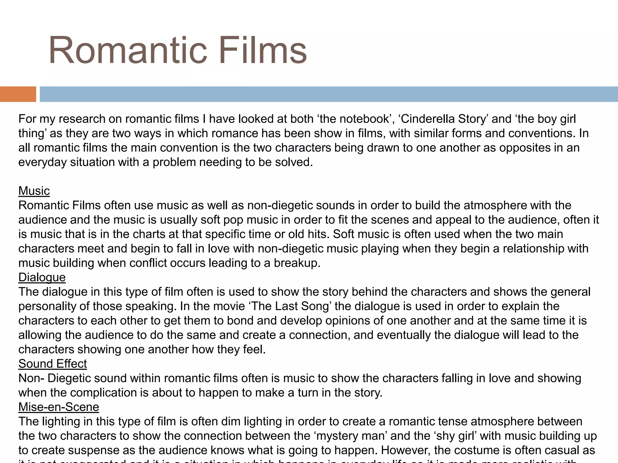 Romantic FilmsFor my research on romantic films I have looked at both ‘the notebook’, ‘Cinderella Story’ and ‘the boy girl thing’ as they are two ways in which romance has been show in films, with similar forms and conventions. In all romantic films the main convention is the two characters being drawn to one another as opposites in an everyday situation with a problem needing to be solved. MusicRomantic Films often use music as well as non-diegetic sounds in order to build the atmosphere with the audience and the music is usually soft pop music in order to fit the scenes and appeal to the audience, often it is music that is in the charts at that specific time or old hits. Soft music is often used when the two main characters meet and begin to fall in love with non-diegetic music playing when they begin a relationship with music building when conflict occurs leading to a breakup. DialogueThe dialogue in this type of film often is used to show the story behind the characters and shows the general personality of those speaking. In the movie ‘The Last Song’ the dialogue is used in order to explain the characters to each other to get them to bond and develop opinions of one another and at the same time it is allowing the audience to do the same and create a connection, and eventually the dialogue will lead to the characters showing one another how they feel. Sound EffectNon- Diegetic sound within romantic films often is music to show the characters falling in love and showing when the complication is about to happen to make a turn in the story. Mise-en-SceneThe lighting in this type of film is often dim lighting in order to create a romantic tense atmosphere between the two characters to show the connection between the ‘mystery man’ and the ‘shy girl’ with music building up to create suspense as the audience knows what is going to happen. However, the costume is often casual as it is not exaggerated and it is a situation in which happens in everyday life so it is made more realistic with this choice of clothing.