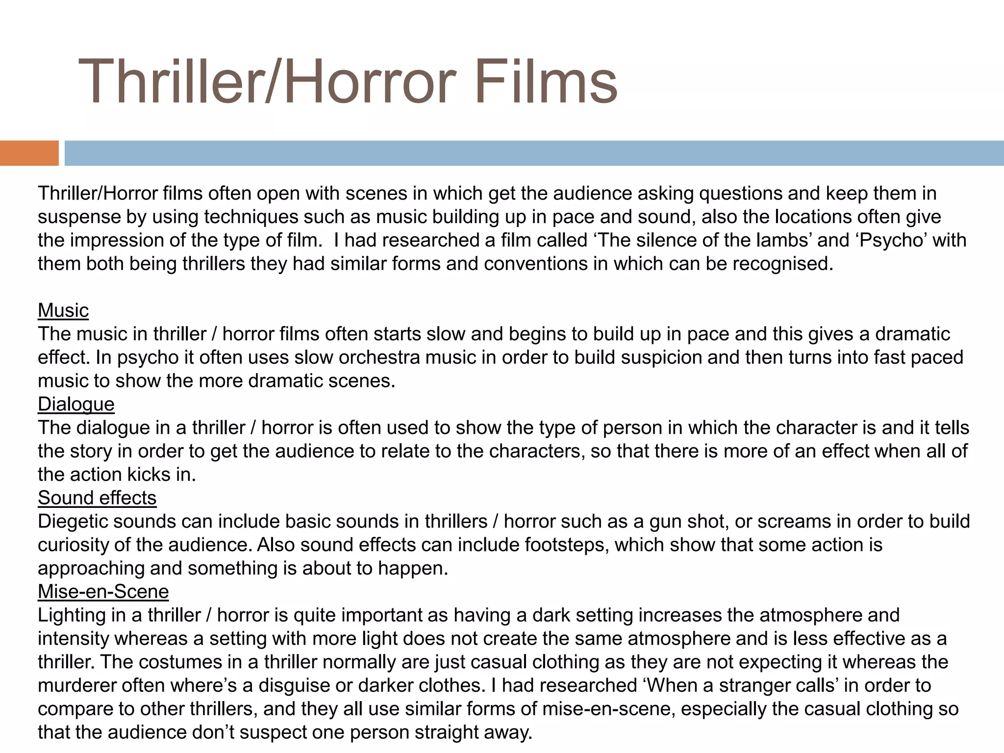 Thriller/Horror FilmsThriller/Horror films often open with scenes in which get the audience asking questions and keep them in suspense by using techniques such as music building up in pace and sound, also the locations often give the impression of the type of film.  I had researched a film called ‘The silence of the lambs’ and ‘Psycho’ with them both being thrillers they had similar forms and conventions in which can be recognised. MusicThe music in thriller / horror films often starts slow and begins to build up in pace and this gives a dramatic effect. In psycho it often uses slow orchestra music in order to build suspicion and then turns into fast paced music to show the more dramatic scenes.DialogueThe dialogue in a thriller / horror is often used to show the type of person in which the character is and it tells the story in order to get the audience to relate to the characters, so that there is more of an effect when all of the action kicks in.Sound effectsDiegetic sounds can include basic sounds in thrillers / horror such as a gun shot, or screams in order to build curiosity of the audience. Also sound effects can include footsteps, which show that some action is approaching and something is about to happen. Mise-en-SceneLighting in a thriller / horror is quite important as having a dark setting increases the atmosphere and intensity whereas a setting with more light does not create the same atmosphere and is less effective as a thriller. The costumes in a thriller normally are just casual clothing as they are not expecting it whereas the murderer often where’s a disguise or darker clothes. I had researched ‘When a stranger calls’ in order to compare to other thrillers, and they all use similar forms of mise-en-scene, especially the casual clothing so that the audience don’t suspect one person straight away.  
