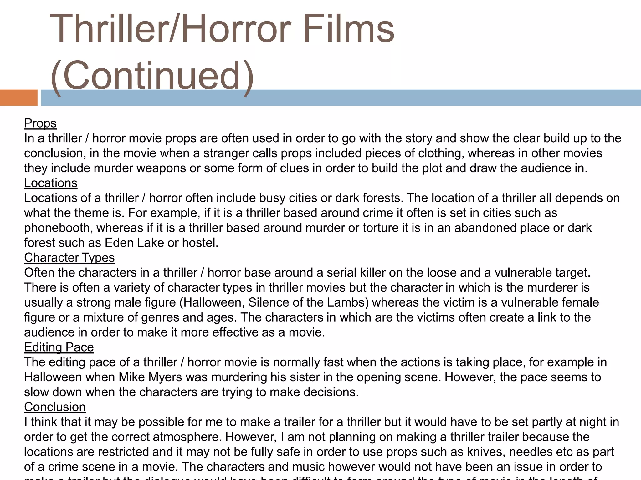 Thriller/Horror Films (Continued)PropsIn a thriller / horror movie props are often used in order to go with the story and show the clear build up to the conclusion, in the movie when a stranger calls props included pieces of clothing, whereas in other movies they include murder weapons or some form of clues in order to build the plot and draw the audience in. LocationsLocations of a thriller / horror often include busy cities or dark forests. The location of a thriller all depends on what the theme is. For example, if it is a thriller based around crime it often is set in cities such as phonebooth, whereas if it is a thriller based around murder or torture it is in an abandoned place or dark forest such as Eden Lake or hostel.Character TypesOften the characters in a thriller / horror base around a serial killer on the loose and a vulnerable target. There is often a variety of character types in thriller movies but the character in which is the murderer is usually a strong male figure (Halloween, Silence of the Lambs) whereas the victim is a vulnerable female figure or a mixture of genres and ages. The characters in which are the victims often create a link to the audience in order to make it more effective as a movie. Editing PaceThe editing pace of a thriller / horror movie is normally fast when the actions is taking place, for example in Halloween when Mike Myers was murdering his sister in the opening scene. However, the pace seems to slow down when the characters are trying to make decisions. ConclusionI think that it may be possible for me to make a trailer for a thriller but it would have to be set partly at night in order to get the correct atmosphere. However, I am not planning on making a thriller trailer because the locations are restricted and it may not be fully safe in order to use props such as knives, needles etc as part of a crime scene in a movie. The characters and music however would not have been an issue in order to make a trailer but the dialogue would have been difficult to form around the type of movie in the length of time available. 