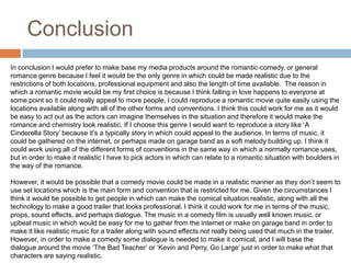 ConclusionIn conclusion I would prefer to make base my media products around the romantic-comedy, or general romance genre because I feel it would be the only genre in which could be made realistic due to the restrictions of both locations, professional equipment and also the length of time available.  The reason in which a romantic movie would be my first choice is because I think falling in love happens to everyone at some point so it could really appeal to more people. I could reproduce a romantic movie quite easily using the locations available along with all of the other forms and conventions. I think this could work for me as it would be easy to act out as the actors can imagine themselves in the situation and therefore it would make the romance and chemistry look realistic. If I choose this genre I would want to reproduce a story like ‘A Cinderella Story’ because it’s a typically story in which could appeal to the audience. In terms of music, it could be gathered on the internet, or perhaps made on garage band as a soft melody building up. I think it could work using all of the different forms of conventions in the same way in which a normally romance uses, but in order to make it realistic I have to pick actors in which can relate to a romantic situation with boulders in the way of the romance.However, it would be possible that a comedy movie could be made in a realistic manner as they don’t seem to use set locations which is the main form and convention that is restricted for me. Given the circumstances I think it would be possible to get people in which can make the comical situation realistic, along with all the technology to make a good trailer that looks professional. I think it could work for me in terms of the music, props, sound effects, and perhaps dialogue. The music in a comedy film is usually well known music, or upbeat music in which would be easy for me to gather from the internet or make on garage band in order to make it like realistic music for a trailer along with sound effects not really being used that much in the trailer. However, in order to make a comedy some dialogue is needed to make it comical, and I will base the dialogue around the movie ‘The Bad Teacher’ or ‘Kevin and Perry, Go Large’ just in order to make what that characters are saying realistic.The other genres couldn’t really be made in a realistic manner due to lack of locations and time management. 