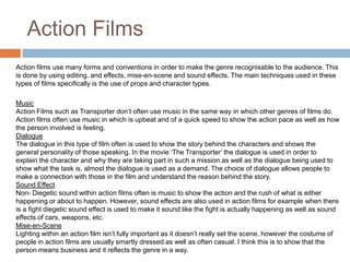 Action FilmsAction films use many forms and conventions in order to make the genre recognisable to the audience. This is done by using editing, and effects, mise-en-scene and sound effects. The main techniques used in these types of films specifically is the use of props and character types. MusicAction Films such as Transporter don’t often use music in the same way in which other genres of films do. Action films often use music in which is upbeat and of a quick speed to show the action pace as well as how the person involved is feeling.DialogueThe dialogue in this type of film often is used to show the story behind the characters and shows the general personality of those speaking. In the movie ‘The Transporter’ the dialogue is used in order to explain the character and why they are taking part in such a mission as well as the dialogue being used to show what the task is, almost the dialogue is used as a demand. The choice of dialogue allows people to make a connection with those in the film and understand the reason behind the story.Sound EffectNon- Diegetic sound within action films often is music to show the action and the rush of what is either happening or about to happen. However, sound effects are also used in action films for example when there is a fight diegetic sound effect is used to make it sound like the fight is actually happening as well as sound effects of cars, weapons, etc. Mise-en-SceneLighting within an action film isn’t fully important as it doesn’t really set the scene, however the costume of people in action films are usually smartly dressed as well as often casual. I think this is to show that the person means business and it reflects the genre in a way.
