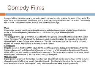 Comedy FilmsIn comedy films there are many forms and conventions used in order to show the genre of the movie. The main forms and conventions used in this type of film is the dialogue and also the characters. The comedy film in which I had researched for this is ‘Kevin and Perry, Go Large’.MusicIn comedies music is used in order to set the scene and also to exaggerate what is happening in the movie at that time depending on the situation, characters, language and everyday life. DialogueThe dialogue in this type of film often is used to show the general personality of those in the film. In the movie ‘Kevin and Perry, Go Large’ the dialogue is used in order to explain the character and show the stereotype of the sort of character as a teenager. The dialogue is used to show the comical story and explain the plot in a way in which is amusing to the audience. Sound EffectDiegetic sounds in this type of film would be the use of laughter and dialogue in order to clearly portray the comedy correctly and show what is happening in a way in which appeals to the audience. However, sound effects are also used in comedy films for example in ‘Go Large’ when they are in the sea a sound effect is used for when one of the characters runs out of the pool. Mise-en-SceneLighting within an comedy film isn’t as important as it doesn’t really set the scene, however the costume of people in comedy films are usually casually dressed. I think this is to show that the person is quite natural and also to show that they don’t really see themselves as taking anything seriously. 