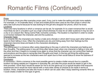 Romantic Films (Continued)PropsIn a romance there are often everyday props used, if any, just to make the setting and plot more realistic. For example, in ‘A Cinderella Story’ a rose and mobile phone were used as the main props in which the story was built around because he was looking for the girl who dropped her phone, whom he loved.LocationsThere are many locations in which a romance can be set, for example if it is a teen-romance then is would most likely be set in a location such as a high school whereas if it was for an older audience it may be set in a city or on a beach like ‘Along Came Polly’ (romantic comedy). The location is important in order to create a connection between the character, plot and the audience. Character TypesIn a romantic film the characters are mainly a male and a female in which didn’t know each other before and leads to them falling in love. Often the characters are shy and hiding away from their feelings but the characters become close and leads to the characters developing. Editing PaceThe editing pace in a romance often varies depending on the way in which the characters are feeling and their thoughts. The editing pace in boy girl thing often slows down when one character is falling in love with the other and then it begins to increase once again to show that the character can not control their feelings and emotions and the pace is racing like their thoughts and heart. In the boy girl thing the editing pace seemed to increase as the two characters were torn apart due to their social status to show the sadness of the characters. ConclusionIn conclusion, I think a romance is the most possible genre to create a trailer around due to a specific location not being needed as it happens in everyday life, and also the props would be easier to get in the time provided. I think that it would be easier for me to do this genre as it is a typical situation that everyone experiences and it would be more natural with a more wide variety of choices to be made in terms of location, times, characters and also the music in which can be used. Also I enjoy watching romantic films so I could create a trailer for this type of genre.
