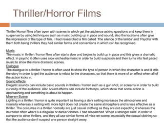 Thriller/Horror FilmsThriller/Horror films often open with scenes in which get the audience asking questions and keep them in suspense by using techniques such as music building up in pace and sound, also the locations often give the impression of the type of film.  I had researched a film called ‘The silence of the lambs’ and ‘Psycho’ with them both being thrillers they had similar forms and conventions in which can be recognised. MusicThe music in thriller / horror films often starts slow and begins to build up in pace and this gives a dramatic effect. In psycho it often uses slow orchestra music in order to build suspicion and then turns into fast paced music to show the more dramatic scenes.DialogueThe dialogue in a thriller / horror is often used to show the type of person in which the character is and it tells the story in order to get the audience to relate to the characters, so that there is more of an effect when all of the action kicks in.Sound effectsDiegetic sounds can include basic sounds in thrillers / horror such as a gun shot, or screams in order to build curiosity of the audience. Also sound effects can include footsteps, which show that some action is approaching and something is about to happen. Mise-en-SceneLighting in a thriller / horror is quite important as having a dark setting increases the atmosphere and intensity whereas a setting with more light does not create the same atmosphere and is less effective as a thriller. The costumes in a thriller normally are just casual clothing as they are not expecting it whereas the murderer often where’s a disguise or darker clothes. I had researched ‘When a stranger calls’ in order to compare to other thrillers, and they all use similar forms of mise-en-scene, especially the casual clothing so that the audience don’t suspect one person straight away.  