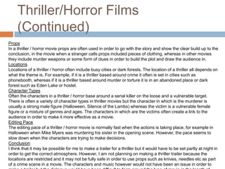 Thriller/Horror Films (Continued)PropsIn a thriller / horror movie props are often used in order to go with the story and show the clear build up to the conclusion, in the movie when a stranger calls props included pieces of clothing, whereas in other movies they include murder weapons or some form of clues in order to build the plot and draw the audience in. LocationsLocations of a thriller / horror often include busy cities or dark forests. The location of a thriller all depends on what the theme is. For example, if it is a thriller based around crime it often is set in cities such as phonebooth, whereas if it is a thriller based around murder or torture it is in an abandoned place or dark forest such as Eden Lake or hostel.Character TypesOften the characters in a thriller / horror base around a serial killer on the loose and a vulnerable target. There is often a variety of character types in thriller movies but the character in which is the murderer is usually a strong male figure (Halloween, Silence of the Lambs) whereas the victim is a vulnerable female figure or a mixture of genres and ages. The characters in which are the victims often create a link to the audience in order to make it more effective as a movie. Editing PaceThe editing pace of a thriller / horror movie is normally fast when the actions is taking place, for example in Halloween when Mike Myers was murdering his sister in the opening scene. However, the pace seems to slow down when the characters are trying to make decisions. ConclusionI think that it may be possible for me to make a trailer for a thriller but it would have to be set partly at night in order to get the correct atmosphere. However, I am not planning on making a thriller trailer because the locations are restricted and it may not be fully safe in order to use props such as knives, needles etc as part of a crime scene in a movie. The characters and music however would not have been an issue in order to make a trailer but the dialogue would have been difficult to form around the type of movie in the length of time available. 